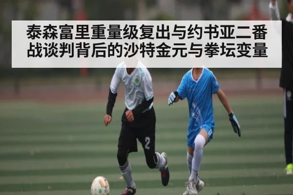泰森富里重量级复出与约书亚二番战谈判背后的沙特金元与拳坛变量